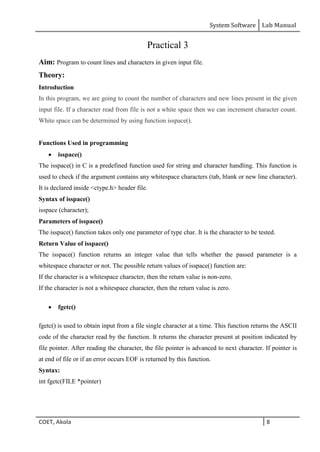 System Software Lab Manual
COET, Akola 8
Practical 3
Aim: Program to count lines and characters in given input file.
Theory:
Introduction
In this program, we are going to count the number of characters and new lines present in the given
input file. If a character read from file is not a white space then we can increment character count.
White space can be determined by using function isspace().
Functions Used in programming
 isspace()
The isspace() in C is a predefined function used for string and character handling. This function is
used to check if the argument contains any whitespace characters (tab, blank or new line character).
It is declared inside <ctype.h> header file.
Syntax of isspace()
isspace (character);
Parameters of isspace()
The isspace() function takes only one parameter of type char. It is the character to be tested.
Return Value of isspace()
The isspace() function returns an integer value that tells whether the passed parameter is a
whitespace character or not. The possible return values of isspace() function are:
If the character is a whitespace character, then the return value is non-zero.
If the character is not a whitespace character, then the return value is zero.
 fgetc()
fgetc() is used to obtain input from a file single character at a time. This function returns the ASCII
code of the character read by the function. It returns the character present at position indicated by
file pointer. After reading the character, the file pointer is advanced to next character. If pointer is
at end of file or if an error occurs EOF is returned by this function.
Syntax:
int fgetc(FILE *pointer)
 