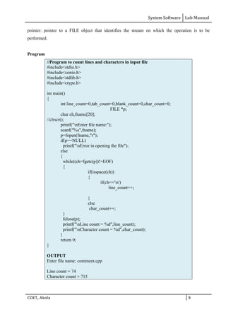 System Software Lab Manual
COET, Akola 9
pointer: pointer to a FILE object that identifies the stream on which the operation is to be
performed.
Program
//Program to count lines and characters in input file
#include<stdio.h>
#include<conio.h>
#include<stdlib.h>
#include<ctype.h>
int main()
{
int line_count=0,tab_count=0,blank_count=0,char_count=0;
FILE *p;
char ch,fname[20];
//clrscr();
printf("nEnter file name:");
scanf("%s",fname);
p=fopen(fname,"r");
if(p==NULL)
printf("nError in opening the file");
else
{
while((ch=fgetc(p))!=EOF)
{
if(isspace(ch))
{
if(ch=='n')
line_count++;
}
else
char_count++;
}
fclose(p);
printf("nLine count = %d",line_count);
printf("nCharacter count = %d",char_count);
}
return 0;
}
OUTPUT
Enter file name: comment.cpp
Line count = 74
Character count = 715
 
