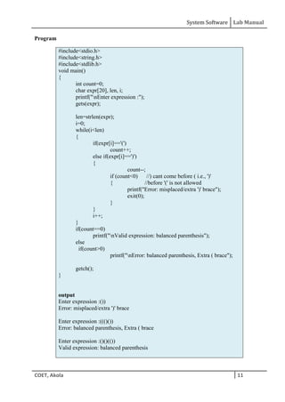 System Software Lab Manual
COET, Akola 11
Program
#include<stdio.h>
#include<string.h>
#include<stdlib.h>
void main()
{
int count=0;
char expr[20], len, i;
printf("nEnter expression :");
gets(expr);
len=strlen(expr);
i=0;
while(i<len)
{
if(expr[i]=='(')
count++;
else if(expr[i]==')')
{
count--;
if (count<0) //) cant come before ( i.e., ')'
{ //before '(' is not allowed
printf("Error: misplaced/extra ')' brace");
exit(0);
}
}
i++;
}
if(count==0)
printf("nValid expression: balanced parenthesis");
else
if(count>0)
printf("nError: balanced parenthesis, Extra ( brace");
getch();
}
output
Enter expression :())
Error: misplaced/extra ')' brace
Enter expression :((()())
Error: balanced parenthesis, Extra ( brace
Enter expression :()()(())
Valid expression: balanced parenthesis
 