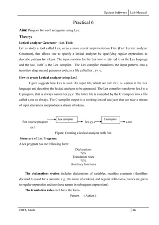 System Software Lab Manual
COET, Akola 16
Practical 6
Aim: Program for word recognizer using Lex.
Theory:
Lexical analyzer Generator - Lex Tool:
Let us study a tool called Lex, or in a more recent implementation Flex (Fast Lexical analyzer
Generator), that allows one to specify a lexical analyzer by specifying regular expressions to
describe patterns for tokens. The input notation for the Lex tool is referred to as the Lex language
and the tool itself is the Lex compiler. The Lex compiler transforms the input patterns into a
transition diagram and generates code, in a file called lex . yy .c.
How to create Lexical analyzer using Lex?
Figure suggests how Lex is used. An input file, which we call lex.l, is written in the Lex
language and describes the lexical analyzer to be generated. The Lex compiler transforms lex.l to a
C program, that is always named lex.yy.c. The latter file is compiled by the C compiler into a file
called a.out as always. The C-compiler output is a working lexical analyzer that can take a stream
of input characters and produce a stream of tokens.
flex source program l lex.yy.c a.out
lex.l
Figure: Creating a lexical analyzer with flex
Structure of Lex Program:
A lex program has the following form:
Declarations
%%
Translation rules
%%
Auxiliary functions
The declarations section includes declarations of variables, manifest constants (identifiers
declared to stand for a constant, e.g., the name of a token), and regular definitions (names are given
to regular expression and use those names in subsequent expressions).
The translation rules each have the form-
Pattern { Action }
C-compiler
Lex compiler
 