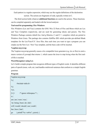 System Software Lab Manual
COET, Akola 17
Each pattern is a regular expression, which may use the regular definitions of the declaration
section. The actions are fragments of code, typically written in C.
The third section holds whatever additional functions are used in the actions. These functions
can be compiled separately and loaded with the lexical analyzer.
Tool used for progamming: Flex Windows
Flex Windows (Lex and Yacc) contains the GNU Win 32 Ports of Flex and Bison which are Lex
and Yacc Compilers respectively, and are used for generating tokens and parsers. The Flex
Windows Package contains inbuilt Gcc And g libraries, C and C++ compilers which are ported to
Windows from Linux. The package also contains EditPlus IDE which provides pre-defined Blank
templates for the Lex/Yacc/C/C /Java files, thus each time you want to type a program you can
simply use the New Lex / New Yacc template, and the basic code will be inserted.
%option noyywrap
The %option noyywrap generally causes a lex compatible lexer generator (e.g. lex or flex) to emit a
macro version of yywrap() that returns 1, which causes the lexer to stop lexing when the first end-
of-file is reached.
Word Recognizer using Lex
Let’s build a simple program that recognizes different types of English words. It identifies different
parts of speech (noun, verb, etc.) and handles multiword sentences that conform to a simple English
grammar.
Program
%option noyywrap
%{
#include<stdio.h>
%}
%%
[t ]+ /* ignore whitespace */ ;
is |
am | are | were | was |
be | being | been | do | did |
will | would | should | can | could |
has | have | had |
go { printf("%s: verbn", yytext); }
 