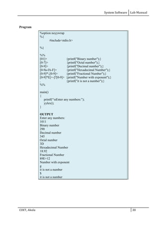System Software Lab Manual
COET, Akola 20
Program
%option noyywrap
%{
#include<stdio.h>
%}
%%
[01]+ {printf("Binary number");}
[0-7]+ {printf("Octal number");}
[0-9]+ {printf("Decimal number");}
[0-9a-fA-F]+ {printf("Hexadecimal Number");}
[0-9]*.[0-9]+ {printf("Fractional Number");}
[0-9]*E[+-]?[0-9]+ {printf("Number with exponent");}
. {printf("it is not a number");}
%%
main()
{
printf(“nEnter any numbers:”);
yylex();
}
OUTPUT
Enter any numbers:
1011
Binary number
290
Decimal number
345
Octal number
3D
Hexadecimal Number
18.92
Fractional Number
89E+12
Number with exponent
g
it is not a number
$
it is not a number
 