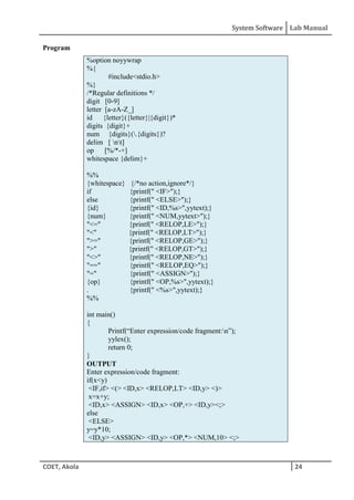 System Software Lab Manual
COET, Akola 24
Program
%option noyywrap
%{
#include<stdio.h>
%}
/*Regular definitions */
digit [0-9]
letter [a-zA-Z_]
id {letter}({letter}|{digit})*
digits {digit}+
num {digits}(.{digits})?
delim [ nt]
op [%/*-+]
whitespace {delim}+
%%
{whitespace} {/*no action,ignore*/}
if {printf(" <IF>");}
else {printf(" <ELSE>");}
{id} {printf(" <ID,%s>",yytext);}
{num} {printf(" <NUM,yytext>");}
"<=" {printf(" <RELOP,LE>");}
"<" {printf(" <RELOP,LT>");}
">=" {printf(" <RELOP,GE>");}
">" {printf(" <RELOP,GT>");}
"<>" {printf(" <RELOP,NE>");}
"==" {printf(" <RELOP,EQ>");}
"=" {printf(" <ASSIGN>");}
{op} {printf(" <OP,%s>",yytext);}
. {printf(" <%s>",yytext);}
%%
int main()
{
Printf(“Enter expression/code fragment:n”);
yylex();
return 0;
}
OUTPUT
Enter expression/code fragment:
if(x<y)
<IF,if> <(> <ID,x> <RELOP,LT> <ID,y> <)>
x=x+y;
<ID,x> <ASSIGN> <ID,x> <OP,+> <ID,y><;>
else
<ELSE>
y=y*10;
<ID,y> <ASSIGN> <ID,y> <OP,*> <NUM,10> <;>
 