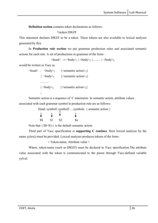 System Software Lab Manual
COET, Akola 26
Definition section contains token declarations as follows-
%token DIGIT
This statement declares DIGIT to be a token. These tokens are also available to lexical analyzer
generated by flex.
In Production rule section we put grammar production rules and associated semantic
actions for each rule. A set of productions in grammar of the form-
<head> → <body>1 | <body>2 |…….. | <body>n
would be written in Yacc as
<head> : <body>1 {<semantic action>1}
| <body>2 {<semantic action>2}
……..
| <body>n {<semantic action>n}
;
Semantic action is a sequence of C statements. In semantic action, attribute values
associated with each grammar symbol in production rule are as follows-
Head: symbol1 symbol2 …symboln { semantic action }
$$ $1 $2 $n
Note that { $$=$1;} is the default semantic action.
Third part of Yacc specification is supporting C routines. Here lexical analyzer by the
name yylex() must be provided. Lexical analyzer produces tokens of the form-
< Token-name, Attribute value >
Where, token-name (such as DIGIT) must be declared in Yacc specification.The attribute
value associated with the token is communicated to the parser through Yacc-defined variable
yylval.
 