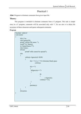 System Software Lab Manual
COET, Akola 29
Practical 1
Aim: Program to eliminate comments from given input file.
Theory:
This program is intended to eliminate comments from a C program. This task is simple
since in a C program, comments will be associated only with '//'. So our aim is to detect the
occurence of these characters and ignore subsequent comments.
Program
#include <stdio.h>
void main()
{
FILE *in;
char fname[20];
printf("nEnter file name: ");
scanf("%s",fname);
in=fopen(fname,"r");
char temp,c;
if(!out)
printf("nfile cannot be opened");
else
{
while((c=fgetc(in))!=EOF)
{
if(c=='n' || c=='t')//eliminate blank space
continue;
if(c=='/')
{
if(fgetc(in)=='/')
{
do
{
c=fgetc(in);
}while(c!='n');
}
}
putchar(c);
}
}
fclose(in);
}
 