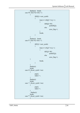 System Software Lab Manual
COET, Akola 33
display(); break;
case 'H': for(i=0;i<20;i++)
{
if(H[i]==curr_symb)
{
for(j=i+1;H[j]!='n';j++)
{
if(H[j]!='B')
push(H[j]);
else
error_flag=1;
}
break;
}
}
display(); break;
case 'F': for(i=0;i<20;i++)
{
if(F[i]==curr_symb)
{
for(j=i+1;F[j]!='n';j++)
{
if(F[j]!='B')
push(F[j]);
else
error_flag=1;
}
break;
}
}
display();
break;
case 'd': if(curr_symb==tos)
{
pop();
index++;
}
display();
break;
case '+': if(curr_symb==tos)
{
pop();
index++;
}
display();
break;
case '*': if(curr_symb==tos)
{
 