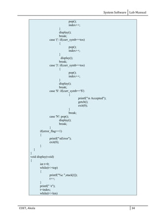 System Software Lab Manual
COET, Akola 34
pop();
index++;
}
display();
break;
case '(': if(curr_symb==tos)
{
pop();
index++;
}
display();
break;
case ')': if(curr_symb==tos)
{
pop();
index++;
}
display();
break;
case '$': if(curr_symb=='$')
{
printf("n Accepted");
getch();
exit(0);
}
break;
case 'N': pop();
display();
break;
}
if(error_flag==1)
{
printf("nError");
exit(0);
}
}
}
void display(void)
{
int t=0;
while(t<=top)
{
printf("%c ",stack[t]);
t++;
}
printf(" t");
t=index;
while(t<=len)
 