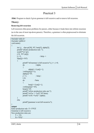 System Software Lab Manual
COET, Akola 36
Practical 3
Aim: Program to check if given grammar is left recursive and to remove left recursion.
Theory:
Removing left recursion
Left recursion often poses problems for parsers, either because it leads them into infinite recursion
(as in the case of most top-down parsers). Therefore, a grammar is often preprocessed to eliminate
the left recursion.
#include<stdio.h>
#include<stdlib.h>
void main()
{
int i,j; char pr[20], NT, beta[5], alpha[5];
printf("nEnter production rule :");
scanf("%s",pr);
j=0; NT=pr[j];
j+=3; //skip ->
if(pr[j]==NT)
{
printf("nGrammar is left recursive"); j++; i=0;
do //alpha
{
alpha[i++]=pr[j++];
}while(pr[j]!='|');
alpha[i]='0';
j+=1; //skip |
i=0;
do //beta
{
beta[i++]=pr[j++];
}while(pr[j]!='0');
beta[i]='0';
printf("nNew production rules are:");
printf("nt%c -> %sX",NT,beta);
printf("ntX->%sX|^",alpha);
}
else
printf("grammar is not left recursive");
}
output
Enter production rule :T->T*F|T
Grammar is left recursive
New production rules are:
T -> TX
X->*FX|^
 