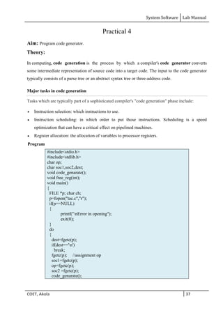 System Software Lab Manual
COET, Akola 37
Practical 4
Aim: Program code generator.
Theory:
In computing, code generation is the process by which a compiler's code generator converts
some intermediate representation of source code into a target code. The input to the code generator
typically consists of a parse tree or an abstract syntax tree or three-address code.
Major tasks in code generation
Tasks which are typically part of a sophisticated compiler's "code generation" phase include:
 Instruction selection: which instructions to use.
 Instruction scheduling: in which order to put those instructions. Scheduling is a speed
optimization that can have a critical effect on pipelined machines.
 Register allocation: the allocation of variables to processor registers.
Program
#include<stdio.h>
#include<stdlib.h>
char op;
char soc1,soc2,dest;
void code_genarate();
void free_reg(int);
void main()
{
FILE *p; char ch;
p=fopen("tac.c","r");
if(p==NULL)
{
printf("nError in opening");
exit(0);
}
do
{
dest=fgetc(p);
if(dest=='n')
break;
fgetc(p); //assignment op
soc1=fgetc(p);
op=fgetc(p);
soc2 =fgetc(p);
code_genarate();
 