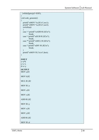 System Software Lab Manual
COET, Akola 38
}while(fgetc(p)!=EOF);
}
void code_genarate()
{
printf("nMOV %c,R1n",soc1);
printf("nMOV %c,R2n",soc2);
switch(op)
{
case '+':printf("nADD R1,R2n");
break;
case '-':printf("nSUB R1,R2n");
break;
case '*':printf("nMUL R1,R2n");
break;
case '/':printf("nDIV R1,R2n");
break;
}
printf("nMOV R1,%cn",dest);
}
INPUT
x=a*b
y=c+x
d=x+y
OUTPUT
MOV a,R1
MOV b,R2
MUL R1,R2
MOV R1,x
MOV c,R1
MOV x,R2
ADD R1,R2
MOV R1,y
MOV x,R1
MOV y,R2
ADD R1,R2
MOV R1,d
 