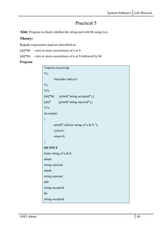 System Software Lab Manual
COET, Akola 39
Practical 5
Aim: Program to check whether the string end with bb using Lex.
Theory:
Regular expressions used are described as-
[ab]*bb - zero or more occurrences of a or b
[ab]*bb - zero or more occurrences of a or b followed by bb
Program
%option noyywrap
%{
#include<stdio.h>
%}
%%
[ab]*bb {printf("string accepted");}
[ab]* {printf("string rejected");}
%%
int main()
{
printf(“nEnter string of a & b:”);
yylex();
return 0;
}
OUTPUT
Enter string of a & b:
abaaa
string rejected
abaab
string rejected
abb
string accepted
bb
string accepted
 