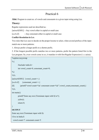 System Software Lab Manual
COET, Akola 40
Practical 6
Aim: Program to count no. of vowels and consonants in a given input string using Lex.
Theory:
Regular expressions used are described as-
[aeiouAEIOU] - Any vowel either in capital or small case
[a-zA-Z] - Any consonant either in capital or small case
Conflict Resolution in Lex
Two rules that Lex uses to decide on the proper lexeme to select, when several prefixes of the input
match one or more patterns:
1. Always prefer a longer prefix to a shorter prefix.
2. If the longest possible prefix matches two or more patterns, prefer the pattern listed first in the
Lex program. So, even vowels come in a-z, it matches it with first Regular Expression (i. e. aeiou).
%option noyywrap
%{
#include<stdio.h>
int vowel_count=0, consonant_count=0;
%}
%%
[aeiouAEIOU] {vowel_count++;}
[a-zA-Z] {consonant_count++;}
[$] {printf("vowel count=%d consonant count=%d ",vowel_count,consonant_count);}
%%
int main(){
printf("Enter any text (Terminate input with $):n");
yylex();
return 0;
}
OUTPUT
Enter any text (Terminate input with $):
I live in India.$
vowel count=7 consonant count=5
 