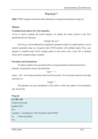 System Software Lab Manual
COET, Akola 41
Practical 7
Aim: YACC program for advance desk calculator by creating lexical analyzer using Lex.
Theory:
Creating lexical analyzer for Yacc using flex:
If Lex is used to produce the lexical analyzer, we replace the routine yylex() in the Yacc
specification by the statement-
#include “lex.yy.c”
File lex.yy.c can be obtained by compiling lex program (using Lex compile option). Lexical
analyzer generated using Lex recognize token NUM (number with multiple digits). Now, yacc
program is compiled using YACC compile option in tools menu. Now, y.tab.c file is obtained
which can be compiled using C compiler.
Precedence and Associatively:
To reduce conflicts Yacc provides facility to assign precedences and associativities to
terminals. In declaration section, the declaration
%left ‘+’ ‘-‘
makes + and – be of same precedence and to be left associative. We can declare operator to be right
associative as-
%right ‘^’
The operators are given precedences in the order in which they appear in the declaration
part, lowest first.
Program
Lex file- cal.l
%option noyywrap
number [0-9]+
%%
{number} { sscanf(yytext, "%d", &yylval); return NUM;}
n|. { return yytext[0];}
%%
 
