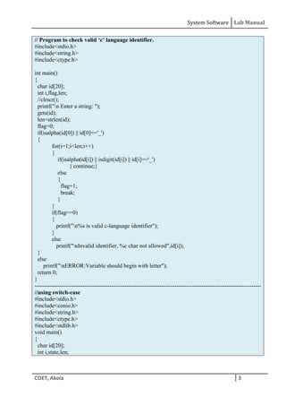 System Software Lab Manual
COET, Akola 3
// Program to check valid ‘c’ language identifier.
#include<stdio.h>
#include<string.h>
#include<ctype.h>
int main()
{
char id[20];
int i,flag,len;
//clrscr();
printf("n Enter a string: ");
gets(id);
len=strlen(id);
flag=0;
if(isalpha(id[0]) || id[0]=='_')
{
for(i=1;i<len;i++)
{
if(isalpha(id[i]) || isdigit(id[i]) || id[i]=='_')
{ continue;}
else
{
flag=1;
break;
}
}
if(flag==0)
{
printf("n%s is valid c-language identifier");
}
else
printf("nInvalid identifier, %c char not allowed",id[i]);
}
else
printf("nERROR:Variable should begin with letter");
return 0;
}
----------------------------------------------------------------------------------------------------------------------
//using switch-case
#include<stdio.h>
#include<conio.h>
#include<string.h>
#include<ctype.h>
#include<stdlib.h>
void main()
{
char id[20];
int i,state,len;
 