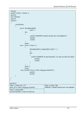 System Software Lab Manual
COET, Akola 4
clrscr();
printf("n Enter a string: ");
gets(id);
len=strlen(id);
state=0;
while(1)
{
switch(state)
{
case 0: if(isalpha(id[0]))
state=1;
else
{
printf("nERROR:Variable should start with alphabet");
getch();
exit(0);
}
break;
case 1: for(i=1;i<len;i++)
{
if(isalpha(id[i]) || isdigit(id[i]) || id[i]=='_')
{}
else
{
printf("nERROR: Invalid identifier, %c char not allowed",id[i]);
getch();
exit(0);
}
}
state=2;
break;
case 2:printf("n%s is valid c-language identifier");
getch();
exit(0);
}
}
}
OUTPUT
Enter a string: abc_123
ab92_g5 is valid c-language identifier
Enter a string: 1fgj
ERROR: Variable should start with alphabet
Enter a string:af$d1
Invalid identifier, $ char not allowed
 
