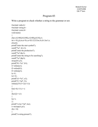 Mukesh Kumar
1110751908
CSE 7th
Sem
Program-03
Write a program to check whether a string to the grammar or not.
#include<stdio.h>
#include<string.h>
#include<conio.h>
void main()
{
char a1[100],b1[100],c1[100],p1[10],s1;
int v=0,i,j,k,m,n=0,x,a=0,l1,l2,l3,loc,lx,lx1,loc1,s;
clrscr();
printf("enter the start symbol");
scanf("%c", & s1);
printf("enter the production");
scanf("%s",&a1);
printf("enter the string to be searching");
scanf("%s",&p1);
strcpy(b1,a1);
printf("b1=%s" ,b1);
l1=strlen(a1);
l2=strlen(b1);
l3=strlen(p1);
lx=l1;
lx1=l1;
printf("a1=%s", a1);
printf("l1=%d", l1);
while(((2*(13+2))>11))
{
for(i=0;i<11;i++)
{
if(a1[i]==s1)
{
loc=i;
}}
printf("n loc=%d", loc);
x=strcmp(a1,p1);
if(x==0)
{
printf("n string present");
 