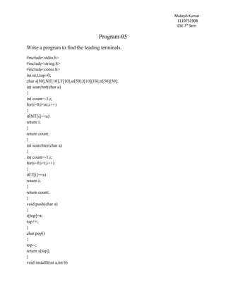 Mukesh Kumar
1110751908
CSE 7th
Sem
Program-05
Write a program to find the leading terminals.
#include<stdio.h>
#include<string.h>
#include<conio.h>
int nt,t,top=0;
char s[50],NT[10],T[10],st[50],l[10][10],tr[50][50];
int searchnt(char a)
{
int count=-1,i;
for(i=0;i<nt;i++)
{
if(NT[i]==a)
return i;
}
return count;
}
int searchter(char a)
{
int count=-1,i;
for(i=0;i<t;i++)
{
if(T[i]==a)
return i;
}
return count;
}
void push(char a)
{
s[top]=a;
top++;
}
char pop()
{
top--;
return s[top];
}
void installl(int a,int b)
 
