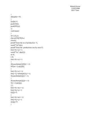 Mukesh Kumar
1110751908
CSE 7th
Sem
{
if(l[a][b]=='f')
{
l[a][b]='t';
push(T[b]);
push(NT[a]);
}}
void main()
{
int i,s,k,j,n;
char pr[30][30],b,c;
clrscr();
printf("Enter the no of production :");
scanf("%d",&n);
printf("Enter the productions one by onen");
for(i=0;i<n;i++)
scanf("%s", &pr[i]);
nt=0;
t=0;
for(i=0;i<n;i++)
{
if((searchnt(pr[i][0]))==-1)
NT[nt++]=pr[i][0];
}
for(i=0;i<n;i++){
for(j=3;j<strlen(pr[i]);j++){
if(searchnt(pr[i][j])==-1)
{
if(searchter(pr[i][j])==-1)
T[t++]=pr[i][j];
}}}
for(i=0;i<nt;i++){
for(j=0;j<t;j++)
l[i][j]='f';
}
for(i=0;i<nt;i++){
for(j=0;j<t;j++)
tr[i][j]='f';
}
 