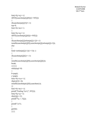 Mukesh Kumar
1110751908
CSE 7th
Sem
for(j=0;j<n;j++){
if(NT[(searchnt(pr[j][0]))]==NT[i])
{
if(searchter(pr[j][3])!=-1)
top=0;
for(i=0;i<nt;i++)
{
for(j=0;j<n;j++){
if(NT[searchnt(pr[j][0])]==NT[i])
{
if(searchter(pr[j][strlen(pr[j])-1])!=-1)
installt(searchnt(pr[j][0]),searchter(pr[j][strlen(pr[j])-1]));
else
{
for(k=(strlen(pr[j])-1);k>=3;k--)
{
if(searchnt(pr[j][k])==-1)
{
installt(searchnt(pr[j][0]),searchter(pr[j][k]));
break;
}}}}}}
while(top!=0)
{
b=pop();
c=pop();
for(s=0;s<n;s++){
if(pr[s][3]==b)
installt(searchnt(pr[s][0]),searchter(c));
}}
for(i=0;i<nt;i++){
printf("Trailing %ct{", NT[i]);
for(j=0;j<t;j++){
if(tr[i][j]=='t')
printf("%c ,", T[j]);
}
printf("}n");
}
getch();
}}}}
 