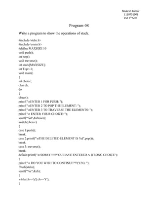 Mukesh Kumar
1110751908
CSE 7th
Sem
Program-08
Write a program to show the operations of stack.
#include<stdio.h>
#include<conio.h>
#define MAXSIZE 10
void push();
int pop();
void traverse();
int stack[MAXSIZE];
int Top=-1;
void main()
{
int choice;
char ch;
do
{
clrscr();
printf("nENTER 1 FOR PUSH: ");
printf("nENTER 2 TO POP THE ELEMENT: ");
printf("nENTER 3 TO TRAVERSE THE ELEMENTS: ");
printf("n ENTER YOUR CHOICE: ");
scanf("%d",&choice);
switch(choice)
{
case 1:push();
break;
case 2:printf("nTHE DELETED ELEMENT IS %d",pop());
break;
case 3: traverse();
break;
default:printf("n SORRY!!!!!YOU HAVE ENTERED A WRONG CHOICE");
}
printf("n DO YOU WISH TO CONTINUE???(Y/N): ");
fflush(stdin);
scanf("%c",&ch);
}
while(ch=='y'|| ch=='Y');
}
 