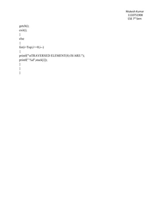 Mukesh Kumar
1110751908
CSE 7th
Sem
getch();
exit();
}
else
{
for(i=Top;i>=0;i--)
{
printf("nTRAVERSED ELEMENT(S) IS/ARE:");
printf(" %d",stack[i]);
}
}
}
 