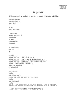 Mukesh Kumar
1110751908
CSE 7th
Sem
Program-09
Write a program to perform the operations on stack by using linked list.
#include<stdio.h>
#include<conio.h>
struct stack
{
int no;
struct stack *next;
}
*start=NULL;
typedef struct stack st;
void push();
int pop();
void display();
void main()
{
int choice, item;
char ch;
do
{
clrscr();
printf("nENTER 1 FOR PUSH ITEM: ");
printf("nENTER 2 TO POP THE ITEM FROM STACK: ");
printf("nENTER 3 TO DISPLAY THE ITEMS OF STACK: ");
printf("n ENTER YOUR CHOICE: ");
scanf("%d",&choice);
switch(choice)
{
case 1:push();
break;
case 2: item=pop();
printf("THE DELETED ITEM IS -->%d", item);
break;
case 3: display();
break;
default:printf("n SORRY!!!!!YOU HAVE ENTERED A WRONG CHOICE");
}
printf("n DO YOU WISH TO CONTINUE???(Y/N): ");
 
