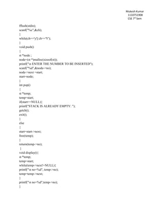 Mukesh Kumar
1110751908
CSE 7th
Sem
fflush(stdin);
scanf("%c",&ch);
}
while(ch=='y'|| ch=='Y');
}
void push()
{
st *node ;
node=(st *)malloc(sizeof(st));
printf("n ENTER THE NUMBER TO BE INSERTED");
scanf("%d",&node->no);
node->next =start;
start=node;
}
int pop()
{
st *temp;
temp=start;
if(start==NULL){
printf("STACK IS ALREADY EMPTY: ");
getch();
exit();
}
else
{
start=start->next;
free(temp);
}
return(temp->no);
}
void display(){
st *temp;
temp=start;
while(temp->next!=NULL){
printf("n no=%d", temp->no);
temp=temp->next;
}
printf("n no=%d",temp->no);
}
 