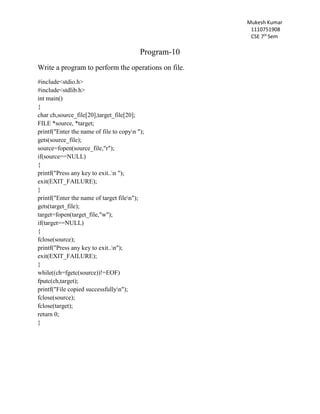 Mukesh Kumar
1110751908
CSE 7th
Sem
Program-10
Write a program to perform the operations on file.
#include<stdio.h>
#include<stdlib.h>
int main()
{
char ch,source_file[20],target_file[20];
FILE *source, *target;
printf("Enter the name of file to copyn ");
gets(source_file);
source=fopen(source_file,"r");
if(source==NULL)
{
printf("Press any key to exit..n ");
exit(EXIT_FAILURE);
}
printf("Enter the name of target filen");
gets(target_file);
target=fopen(target_file,"w");
if(target==NULL)
{
fclose(source);
printf("Press any key to exit..n");
exit(EXIT_FAILURE);
}
while((ch=fgetc(source))!=EOF)
fputc(ch,target);
printf("File copied successfullyn");
fclose(source);
fclose(target);
return 0;
}
 