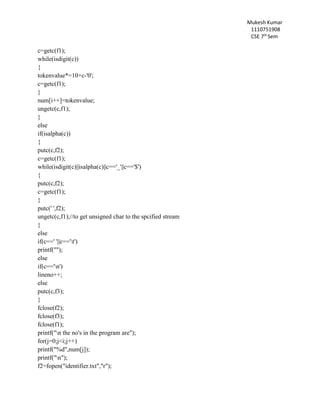 Mukesh Kumar
1110751908
CSE 7th
Sem
c=getc(f1);
while(isdigit(c))
{
tokenvalue*=10+c-'0';
c=getc(f1);
}
num[i++]=tokenvalue;
ungetc(c,f1);
}
else
if(isalpha(c))
{
putc(c,f2);
c=getc(f1);
while(isdigit(c)||isalpha(c)||c=='_'||c=='$')
{
putc(c,f2);
c=getc(f1);
}
putc(' ',f2);
ungetc(c,f1);//to get unsigned char to the spcified stream
}
else
if(c==' '||c=='t')
printf("");
else
if(c=='n')
lineno++;
else
putc(c,f3);
}
fclose(f2);
fclose(f3);
fclose(f1);
printf("n the no's in the program are");
for(j=0;j<i;j++)
printf("%d",num[j]);
printf("n");
f2=fopen("identifier.txt","r");
 