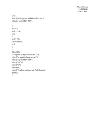 Mukesh Kumar
1110751908
CSE 7th
Sem
k=0;
printf("the keyword and identifiers are:");
while((c=getc(f2))!=EOF)
{
if(c!=' ')
str[k++]=c;
else
{
str[k]='0';
keyword(str);
k=0;
}
}
fclose(f2);
f3=fopen ("n Specialchar.txt","r");
printf("n special characters are");
while((c=getc(f3))!=EOF)
printf("%c",c);
printf("n");
fclose(f3);
printf("Total no. os lines are: %d", lineno);
getch();
}
 
