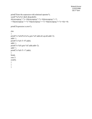 Mukesh Kumar
1110751908
CSE 7th
Sem
printf("Enter the expression with relational operator");
scanf("%s%s%s",&id1,&op,&id2);
if(((strcmp(op,"<")==0)||(strcmp(op,">")==0)||(strcmp(op,"<=")
==0)||(strcmp(op,">=")==0)||(strcmp(op,"==")==0)||(strcmp(op,"!=")==0))==0)
printf("Expression is error");
else
{
printf("n %dtif%s%s%s goto %d",addr,id1,op,id2,addr+3);
addr++;
printf("n %dt T:=0",addr);
addr++;
printf("n %dt goto %d",addr,addr+2);
addr++;
printf("n %dt T:=1",addr);
}
break;
case 3:
exit(0);
}
}
}
 