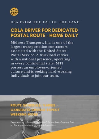 CDLA DRIVER FOR DEDICATED
POSTAL ROUTE - HOME DAILY
U S A F R O M T H E F A T O F T H E L A N D
Midwest Transport, Inc. is one of the
largest transportation contractors
associated with the United States
Postal Service. A truckload carrier
with a national presence, operating
in every continental state. MTI
possess an employee-oriented
culture and is seeking hard-working
individuals to join our team.
ROUTE SCHEDULE: VARIES –
CANDIDATE SHOULD EXPECT
WEEKEND WORK
Experiencing a financial dilemma? Do not fret. Contact Get
Ict Done publications for more information.
 