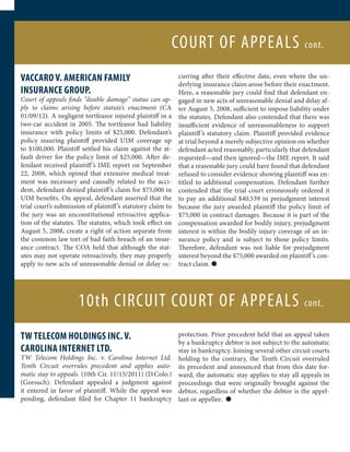 COURT OF APPEALS                                   cont.


VACCARO V. AMERICAN FAMILY                                    curring after their effective date, even where the un-
                                                              derlying insurance claim arose before their enactment.
INSURANCE GROUP.                                              Here, a reasonable jury could find that defendant en-
Court of appeals finds “double damage” statue can ap-         gaged in new acts of unreasonable denial and delay af-
ply to claims arising before statute’s enactment (CA          ter August 5, 2008, sufficient to impose liability under
01/09/12). A negligent tortfeasor injured plaintiff in a      the statutes. Defendant also contended that there was
two-car accident in 2005. The tortfeasor had liability        insufficient evidence of unreasonableness to support
insurance with policy limits of $25,000. Defendant’s          plaintiff ’s statutory claim. Plaintiff provided evidence
policy insuring plaintiff provided UIM coverage up            at trial beyond a merely subjective opinion on whether
to $100,000. Plaintiff settled his claim against the at-      defendant acted reasonably, particularly that defendant
fault driver for the policy limit of $25,000. After de-       requested—and then ignored—the IME report. It said
fendant received plaintiff ’s IME report on September         that a reasonable jury could have found that defendant
22, 2008, which opined that extensive medical treat-          refused to consider evidence showing plaintiff was en-
ment was necessary and causally related to the acci-          titled to additional compensation. Defendant further
dent, defendant denied plaintiff ’s claim for $75,000 in      contended that the trial court erroneously ordered it
UIM benefits. On appeal, defendant asserted that the          to pay an additional $40,539 in prejudgment interest
trial court’s submission of plaintiff ’s statutory claim to   because the jury awarded plaintiff the policy limit of
the jury was an unconstitutional retroactive applica-         $75,000 in contract damages. Because it is part of the
tion of the statutes. The statutes, which took effect on      compensation awarded for bodily injury, prejudgment
August 5, 2008, create a right of action separate from        interest is within the bodily injury coverage of an in-
the common law tort of bad faith breach of an insur-          surance policy and is subject to those policy limits.
ance contract. The COA held that although the stat-           Therefore, defendant was not liable for prejudgment
utes may not operate retroactively, they may properly         interest beyond the $75,000 awarded on plaintiff ’s con-
apply to new acts of unreasonable denial or delay oc-         tract claim. l




                      10th CIRCUIT COURT OF APPEALS                                                          cont.


TW TELECOM HOLDINGS INC. V.                             protection. Prior precedent held that an appeal taken
                                                        by a bankruptcy debtor is not subject to the automatic
CAROLINA INTERNET LTD.                                  stay in bankruptcy. Joining several other circuit courts
TW Telecom Holdings Inc. v. Carolina Internet Ltd. holding to the contrary, the Tenth Circuit overruled
Tenth Circuit overrules precedent and applies auto- its precedent and announced that from this date for-
matic stay to appeals. (10th Cir. 11/15/2011) (D.Colo.) ward, the automatic stay applies to stay all appeals in
(Gorsuch). Defendant appealed a judgment against proceedings that were originally brought against the
it entered in favor of plaintiff. While the appeal was debtor, regardless of whether the debtor is the appel-
pending, defendant filed for Chapter 11 bankruptcy lant or appellee. l
 