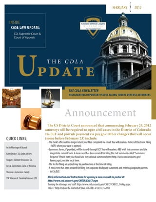 FEBRUARY                  2012


   INSIDE
     CASE LAW UPDATE;
         CO. Supreme Court &
         Court of Appeals




           Update                      THE CDLA




                                                               THE CDLA NEWSLETTER
                                                               HIGHLIGHTING IMPORTANT ISSUES FACING TODAYS DEFENSE ATTORNEYS




                                                          Announcement
                                        The US District Court announced that commencing February 23, 2012
                                      attorneys will be required to open civil cases in the District of Colorado
                                      via ECF and provide payment via pay.gov. Other changes that will occur
QUICK LINKS;                          (some before February 23) include:
                                       • The clerk’s office will no longer return your filed complaint via email. You will receive a Notice of Electronic Filing
                                           (NEF) when your case is opened.
In Re Marriage of Brandt
                                       • Summons forms, if provided, will be issued through ECF. You will receive a NEF with the summons and the
Farm Deals v. CO. Dept. of Rev.           magistrate consent form. A new event has been created for filing the civil summons called “Summons
                                          Request.” Please note you should use the national summons form (http://www.cod.uscourts.gov/
Roque v. Allstate Insurance Co.           Forms.aspx), not the local form.
                                       • The fee for filing an appeal may be paid on-line at the time of filing.
Rea V. Corrections Corp. of America
                                       • A new event has been created for filing the corporate disclosure statement and entering corporate parents
Vaccaro v. American Family                in CM/ECF.

TW Telecom V. Carolina Internet LTD    More Information and Instructions for opening a new case will be posted at:
                                       http://www.cod.uscourts.gov/CMECF/CMECF.aspx
                                       Training for attorneys and staff: http://www.cod.uscourts.gov/CMECF/CMECF_TrnReg.aspx.
                                       The ECF Help Desk can be reached at: 866.365.6381 or 303.335.2050
 