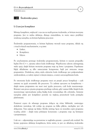 C++ dla początkujących
                                                                                    8
Środowisko pracy



   2     Środowisko pracy


I. Czym jest kompilator

Mówiąc kompilator, większość z nas ma na myśli gotowe środowisko, w którym tworzymy
programy. Jest to mylna definicja, dlatego stwierdziłem, że warto nieco przybliżyć
strukturę narzędzia, na którym będziemy pracować.

Środowisko programowania, w którym będziemy tworzyli nasze programy, składa się
z trzech różnych mechanizmów, a są nimi:
     • Linker,
     • Kompilator,
     • Edytor.

Po uruchomieniu pewnego środowiska programowania, którym w naszym przypadku
będzie Dev-C++, ujrzymy edytor kodu źródłowego. Współczesne edytory udostępniają
wiele opcji, dzięki którym tworzenie programu staje się łatwe i przyjemne. Popełniane
błędy składniowe są albo samoczynnie korygowane, bądź jest zwracana uwaga
programiście. Dodatkową zaletą wielu edytorów kodu źródłowego jest podpowiadanie
użytkownikom, co należy wpisać w danym miejscu, a nawet autouzupełnianie kodu.

Po stworzeniu kodu źródłowego programu musi on przejść proces kompilacji – czyli
zamiany na język zrozumiały dla procesora. To zadanie spoczywa na kompilatorze –
dzięki niemu programista nie musi znać języka procesora, czyli kodu maszynowego.
Również sam proces pisania programu przebiega szybciej, gdyż zamiast kilku linijek kodu
maszynowego wprowadzamy jedną linijkę kodu zrozumiałego dla człowieka. Istnienie
narzędzia jakim jest kompilator pozwala na większą przenośność kodu pomiędzy
platformami.

Ponieważ często do własnego programu dołącza się różne biblioteki, zawierające
dodatkowe instrukcje, lub rozbija się program na kilka plików, niezbędne jest ich
dołączenie. Tym zajmuje się linker. Krótko mówiąc łączy on wszystkie części programu
w jedną całość – dzięki temu późniejsze korzystanie z programu staje się łatwiejsze
i przyjemniejsze.

I tak oto – odpowiadając na postawione w nagłówku pytanie – powstał cały rozdział. Na
koniec poprawna definicja kompilatora, która mówi, że jest on składową środowiska

www.DobryeBook.pl                                                          strona 8 z 153
 