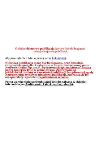 Niniejsza darmowa publikacja zawiera jedynie fragment
                      pełnej wersji całej publikacji.

Aby przeczytać ten tytuł w pełnej wersji kliknij tutaj.
Niniejsza publikacja może być kopiowana, oraz dowolnie
rozprowadzana tylko i wyłącznie w formie dostarczonej przez
NetPress Digital Sp. z o.o., operatora sklepu na którym można
nabyć niniejszy tytuł w pełnej wersji. Zabronione są
jakiekolwiek zmiany w zawartości publikacji bez pisemnej zgody
NetPress oraz wydawcy niniejszej publikacji. Zabrania się jej
od-sprzedaży, zgodnie z regulaminem serwisu.
Pełna wersja niniejszej publikacji jest do nabycia w sklepie
internetowym Audiobooki, ksiązki audio, e-booki.
 