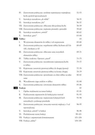 IV.    Zastosowanie praktyczne: ustalanie najmniejszej i największej    52–53
           liczby spośród wprowadzanych
    V.     Instrukcja warunkowa „do while”                                  54–55
    VI.    Instrukcja warunkowa „for”                                       56–57
    VII. Zastosowanie praktyczne: obliczanie silni podanej liczby           58–59
    VIII. Zastosowanie praktyczne: wypisanie piramidy z gwiazdek            59–60
    IX.    Instrukcja warunkowa „switch”                                    60–62
    X.     Instrukcja „goto”                                                63–64
5   Tablice                                                                     65
    I.     Wczytywanie elementów do tablicy i ich wypisywanie               65–68
    II.    Zastosowanie praktyczne: wypełnianie tablicy liczbami od 0 do    68–69
           100, z krokiem co 10
    III.   Zastosowanie praktyczne: obliczanie sumy wszystkich              69–71
           elementów tablicy
    IV.    Tablica znakowa. Operator „sizeof”                               71–75
    V.     Zastosowanie praktyczne: wyszukiwanie najmniejszej liczby        75–77
           w tablicy
    VI.    Kopiowanie zawartości pierwszej tablicy do drugiej (pustej)      77–78
    VII. Kopiowanie zawartości pierwszej tablicy na koniec drugiej          78–79
    VIII. Zastosowanie praktyczne: sprawdzanie czy dwie tablice są takie    80–82
           same
    IX.    Wyszukiwanie ciągu znaków w tablicy                              82–84
    X.     Zastosowanie praktyczne: sortowanie elementów tablicy            85–86
6   Funkcje                                                                     87
    I.     Ogólne wiadomości na temat funkcji                               87–91
    II.    Przekazywanie argumentów do funkcji przez wartość                91–93
    III.   Zastosowanie praktyczne: wypisywanie kolejnych liczb             93–94
           naturalnych z podanego przedziału
    IV.    Zastosowanie praktyczne: zwracanie wartości większej o 3 od      94–95
           wprowadzonej
    V.     Instrukcja „switch” w funkcji                                    96–98
    VI.    Przeładowanie nazwy funkcji                                     99–101
    VII. Funkcja z argumentami domniemanymi                                101–104
    VIII. Funkcja „inline”                                                 104–106
 