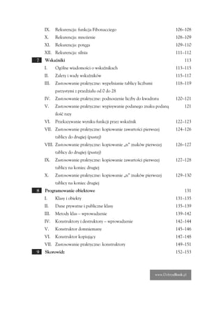 IX.    Rekurencja: funkcja Fibonacciego                                   106–108
    X.     Rekurencja: mnożenie                                               108–109
    XI.    Rekurencja: potęga                                                 109–110
    XII. Rekurencja: silnia                                                   111–112
7   Wskaźniki                                                                     113
    I.     Ogólne wiadomości o wskaźnikach                                    113–115
    II.    Zalety i wady wskaźników                                           115–117
    III.   Zastosowanie praktyczne: wypełnianie tablicy liczbami              118–119
           parzystymi z przedziału od 0 do 28
    IV.    Zastosowanie praktyczne: podnoszenie liczby do kwadratu            120–121
    V.     Zastosowanie praktyczne: wypisywanie podanego znaku podaną             121
           ilość razy
    VI.    Przekazywanie wyniku funkcji przez wskaźnik                        122–123
    VII. Zastosowanie praktyczne: kopiowanie zawartości pierwszej             124–126
           tablicy do drugiej (pustej)
    VIII. Zastosowanie praktyczne: kopiowanie „n” znaków pierwszej            126–127
           tablicy do drugiej (pustej)
    IX.    Zastosowanie praktyczne: kopiowanie zawartości pierwszej           127–128
           tablicy na koniec drugiej
    X.     Zastosowanie praktyczne: kopiowanie „n” znaków pierwszej           129–130
           tablicy na koniec drugiej
8   Programowanie obiektowe                                                       131
    I.     Klasy i obiekty                                                    131–135
    II.    Dane prywatne i publiczne klasy                                    135–139
    III.   Metody klas – wprowadzenie                                         139–142
    IV.    Konstruktory i destruktory – wprowadzenie                          142–144
    V.     Konstruktor domniemany                                             145–146
    VI.    Konstruktor kopiujący                                              147–148
    VII. Zastosowanie praktyczne: konstruktory                                149–151
9   Skorowidz                                                                 152–153



                                                                   www.DobryeBook.pl
 