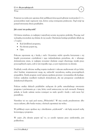 C++ dla początkujących
                                                                                    6
Wstęp



Ponieważ na rynku jest ogromna ilość publikacji dotyczących głównie teorii jezyka C++,
postanowiłem wyjść naprzeciw tym, którzy cenią rozwiązania praktyczne. Stąd wziął się
pomysł stworzenia zbioru przykładów.

Jak czytać ten podręcznik?

Od dawna wiadomo, że najlepiej i najszybciej uczymy się poprzez praktykę. Pracując nad
tą książką stosowałem się właśnie do tej zasady. Omówienie każdego przykładu składa się
z 3 części:
    • Kod (źródłowy) programu,
    • Na ekranie pojawi się,
    • Opis.

Polecam zapoznanie się z każdą z nich. Oczywiście wybór sposobu korzystania z tej
książki pozostawiam czytelnikowi i jego indywidualnym potrzebom, ale z własnego
doświadczenia wiem, że najlepiej zrozumieć działanie czegoś obserwując wyniki pracy
poszczególnych części, czyli w tym wypadku tego, co jest wypisywane na ekranie.

Przykłady zostały ułożone według stopnia trudności i zalecam analizowanie ich po kolei,
choć bardziej wtajemniczeni mogą się zadowolić wyrywkową analizą poszczególnych
przypadków. Każdy program został opisany językiem prostym i zrozumiałym dla każdego.
Celowo unikałem wszelkich trudnych sformułowań, aby nie przysparzać czytelnikowi
dodatkowych kłopotów.

Podczas analizy dalszych przykładów zachęcam do próby samodzielnego stworzenia
programu i porównania go z tym, który został umieszczony na tych stronach. Pamiętaj
jednak, że każde zadanie można rozwiązać na wiele sposób i każdy z nich może być
prawidłowy.

Natraficie też na część pod nazwą „Wskazówka”. W niej zostały przedstawione albo
rzeczy ciekawe, albo bardzo ważne, o których zapominać nie wolno.

W publikacji często spotkasz się z określeniem „użytkownik” – tak będę nazywał osobę
korzystającą z programu.

W części „Na ekranie pojawi się” to, co zostało wpisane przez użytkownika, jest
podkreślone.



www.DobryeBook.pl                                                          strona 6 z 153
 