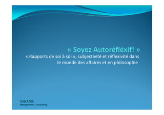 « Rapports de soi à soi », subjectivité et réflexivité dans
XANADISXANADIS
Management consultingManagement consulting
« Rapports de soi à soi », subjectivité et réflexivité dans
le monde des affaires et en philosophie
 