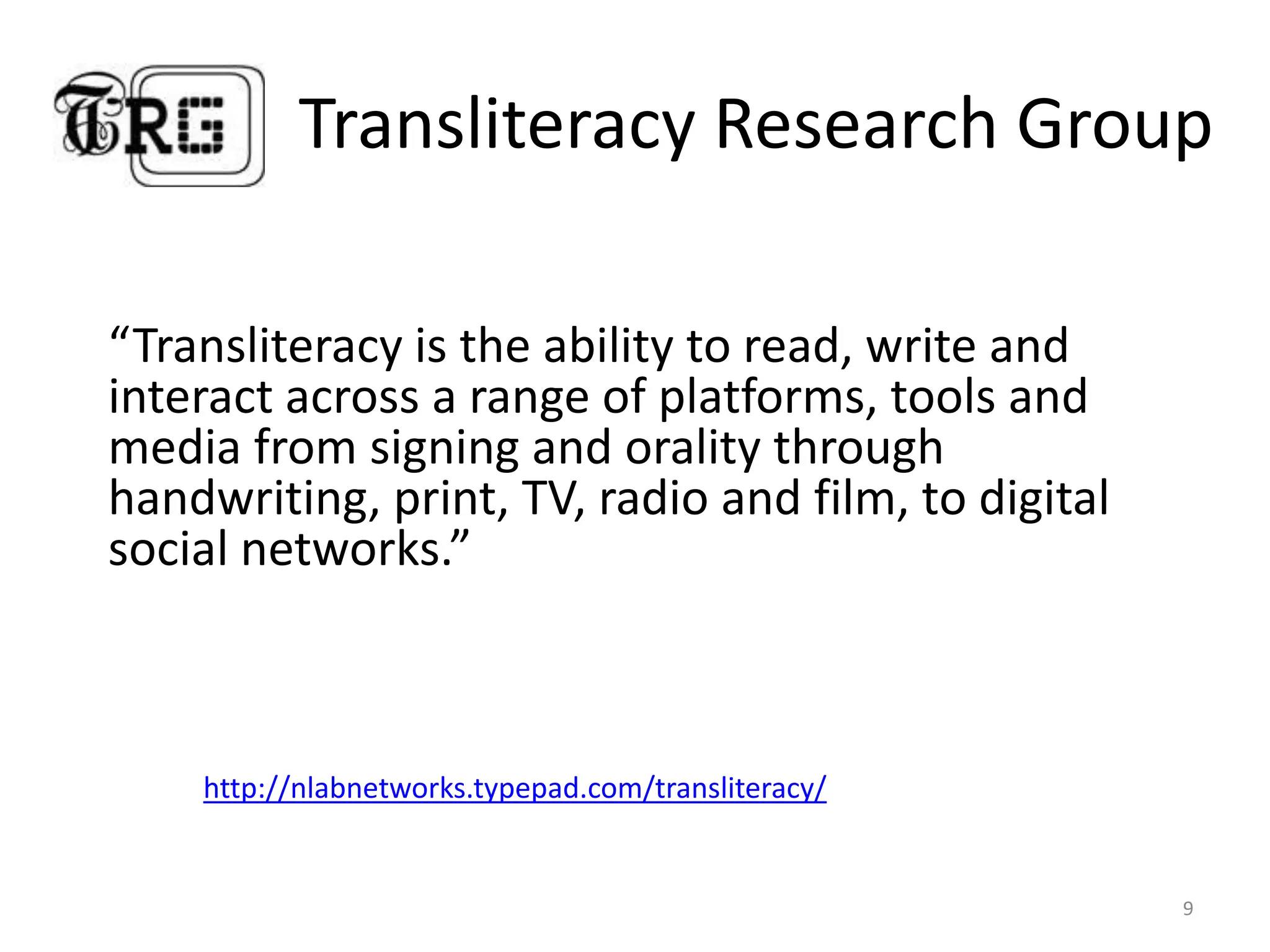 Transliteracy Research Group“Transliteracy is the ability to read, write and interact across a range of platforms, tools and media from signing and orality through handwriting, print, TV, radio and film, to digital social networks.”9http://nlabnetworks.typepad.com/transliteracy/