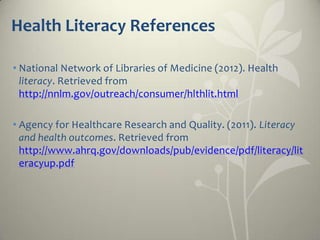Health Literacy References

• National Network of Libraries of Medicine (2012). Health
  literacy. Retrieved from
  http://nnlm.gov/outreach/consumer/hlthlit.html

• Agency for Healthcare Research and Quality. (2011). Literacy
  and health outcomes. Retrieved from
  http://www.ahrq.gov/downloads/pub/evidence/pdf/literacy/lit
  eracyup.pdf
 
