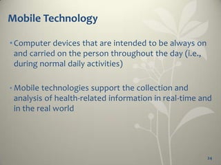 Mobile Technology

• Computer devices that are intended to be always on
  and carried on the person throughout the day (i.e.,
  during normal daily activities)

• Mobile technologies support the collection and
 analysis of health-related information in real-time and
 in the real world




                                                        24
 