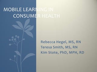 MOBILE LEARNING IN
  CONSUMER HEALTH



           Rebecca Hegel, MS, RN
           Teresa Smith, MS, RN
           Kim Stote, PhD, MPH, RD
 