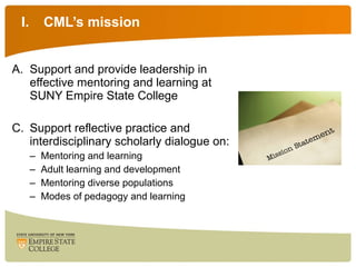 CML’s mission Support and provide leadership in effective mentoring and learning at SUNY Empire State College Support reflective practice and interdisciplinary scholarly dialogue on: Mentoring and learning Adult learning and development Mentoring diverse populations Modes of pedagogy and learning 