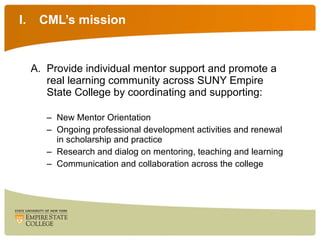 CML’s mission Provide individual mentor support and promote a real learning community across SUNY Empire State College by coordinating and supporting: New Mentor Orientation Ongoing professional development activities and renewal in scholarship and practice Research and dialog on mentoring, teaching and learning Communication and collaboration across the college 