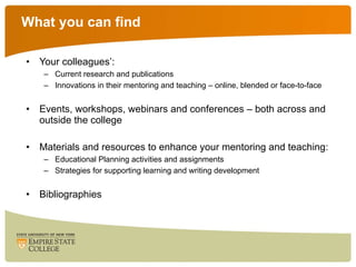 What you can find Your colleagues’: Current research and publications Innovations in their mentoring and teaching – online, blended or face-to-face Events, workshops, webinars and conferences – both across and outside the college Materials and resources to enhance your mentoring and teaching: Educational Planning activities and assignments Strategies for supporting learning and writing development Bibliographies 
