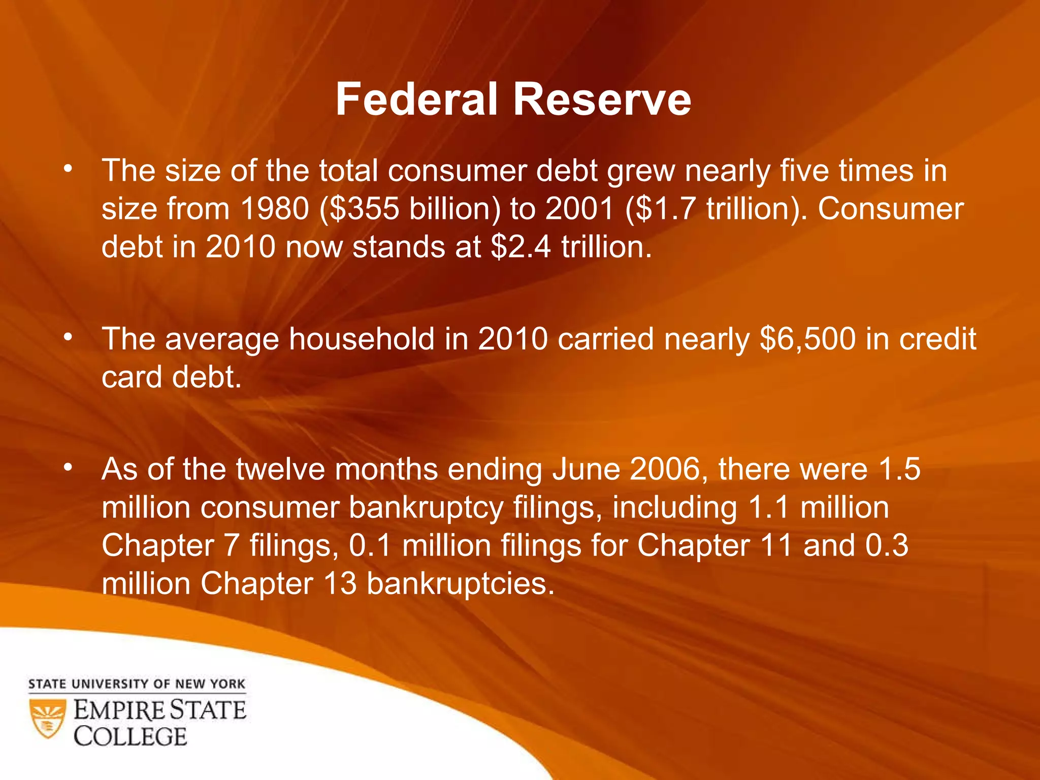 Federal Reserve  The size of the total consumer debt grew nearly five times in size from 1980 ($355 billion) to 2001 ($1.7 trillion). Consumer debt in 2010 now stands at $2.4 trillion. The average household in 2010 carried nearly $6,500 in credit card debt. As of the twelve months ending June 2006, there were 1.5 million consumer bankruptcy filings, including 1.1 million Chapter 7 filings, 0.1 million filings for Chapter 11 and 0.3 million Chapter 13 bankruptcies. 