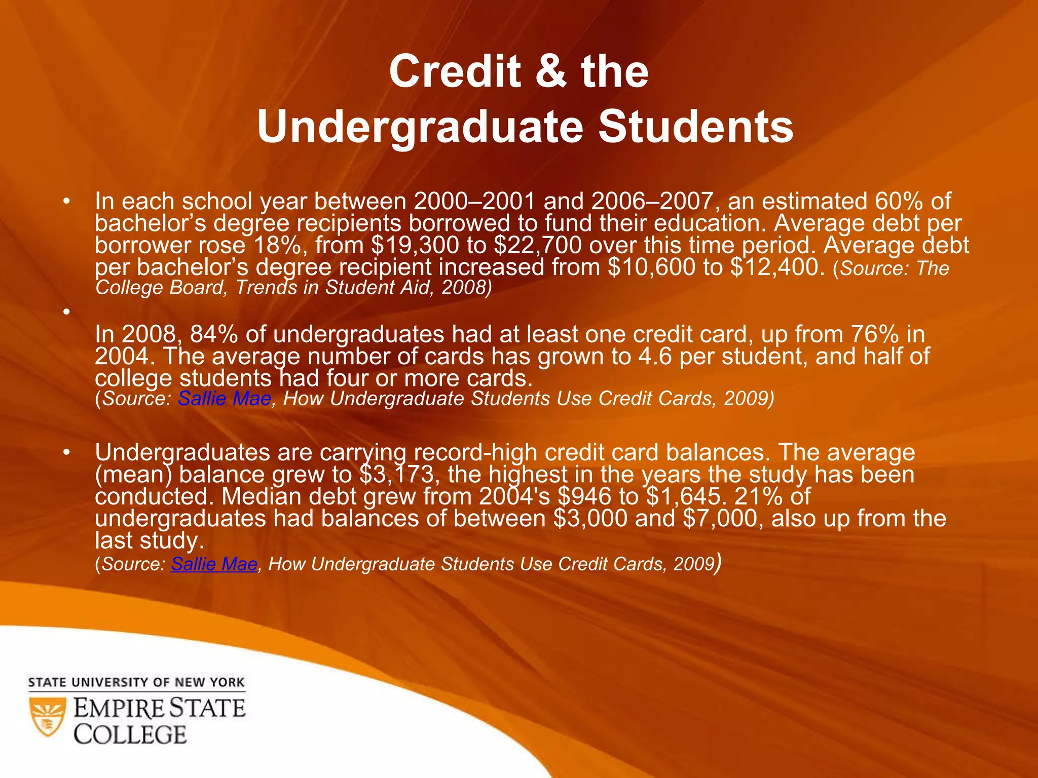 Credit & the  Undergraduate Students In each school year between 2000–2001 and 2006–2007, an estimated 60% of bachelor ’s degree recipients borrowed to fund their education. Average debt per borrower rose 18%, from $19,300 to $22,700 over this time period. Average debt per bachelor’s degree recipient increased from $10,600 to $12,400.  ( Source: The College Board, Trends in Student Aid, 2008) In 2008, 84% of undergraduates had at least one credit card, up from 76% in 2004. The average number of cards has grown to 4.6 per student, and half of college students had four or more cards. ( Source:  Sallie Mae , How Undergraduate Students Use Credit Cards, 2009) Undergraduates are carrying record-high credit card balances. The average (mean) balance grew to $3,173, the highest in the years the study has been conducted. Median debt grew from 2004's $946 to $1,645. 21% of undergraduates had balances of between $3,000 and $7,000, also up from the last study. ( Source:  Sallie Mae , How Undergraduate Students Use Credit Cards, 2009 ) 