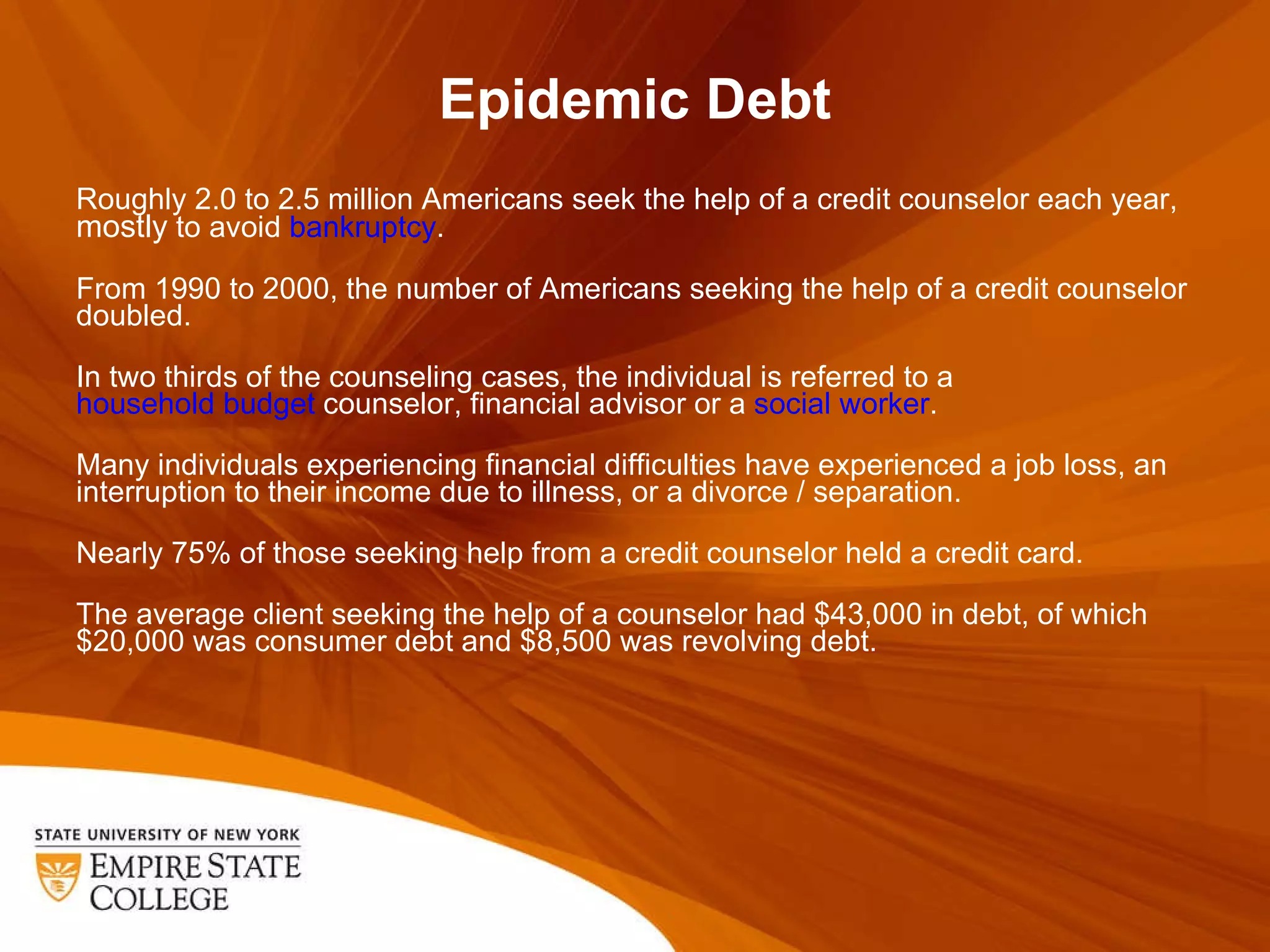 Epidemic Debt Roughly 2.0 to 2.5 million Americans seek the help of a credit counselor each year,  mostly  to avoid  bankruptcy . From 1990 to 2000, the number of Americans seeking the help of a credit counselor doubled. In two thirds of the counseling cases, the individual is referred to a  household budget  counselor, financial advisor or a  social worker . Many individuals experiencing financial difficulties have experienced a job loss, an interruption to their income due to illness, or a divorce / separation. Nearly 75% of those seeking help from a credit counselor held a credit card. The average client seeking the help of a counselor had $43,000 in debt, of which $20,000 was consumer debt and $8,500 was revolving debt. 